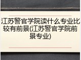 江苏警官学院读什么专业比较有前景(江苏警官学院前景专业)