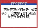 山西经贸职业学院招生编码多少，隶属哪个部门(山西经贸学院招生码)