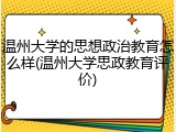 温州大学的思想政治教育怎么样(温州大学思政教育评价)