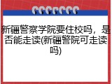 新疆警察学院要住校吗，是否能走读(新疆警院可走读吗)