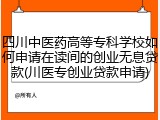 四川中医药高等专科学校如何申请在读间的创业无息贷款(川医专创业贷款申请)