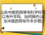 山东中医药高等专科学校可以专升本吗，如何操作(山东中医药高专升本步骤)