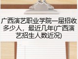 广西演艺职业学院一届招收多少人，最近几年(广西演艺招生人数近况)