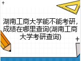 湖南工商大学能不能考研，成绩在哪里查询(湖南工商大学考研查询)