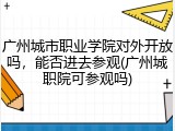 广州城市职业学院对外开放吗，能否进去参观(广州城职院可参观吗)