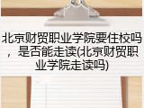 北京财贸职业学院要住校吗，是否能走读(北京财贸职业学院走读吗)