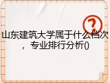 山东建筑大学属于什么档次，专业排行分析()