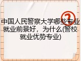中国人民警察大学哪些专业就业前景好，为什么(警校就业优势专业)