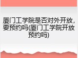 厦门工学院是否对外开放，要预约吗(厦门工学院开放预约吗)