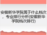 安徽新华学院属于什么档次，专业排行分析(安徽新华学院档次排行)