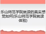 乐山师范学院就读的真实感觉如何(乐山师范学院就读体验)