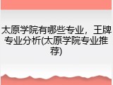 太原学院有哪些专业，王牌专业分析(太原学院专业推荐)