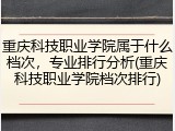 重庆科技职业学院属于什么档次，专业排行分析(重庆科技职业学院档次排行)