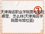 天津海运职业学院图书馆在哪里，怎么样(天津海运学院图书馆位置)