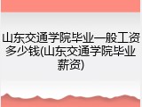 山东交通学院毕业一般工资多少钱(山东交通学院毕业薪资)