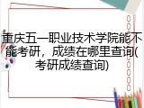 重庆五一职业技术学院能不能考研，成绩在哪里查询(考研成绩查询)