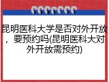 昆明医科大学是否对外开放，要预约吗(昆明医科大对外开放需预约)