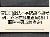 营口职业技术学院能不能考研，成绩在哪里查询(营口职院考研成绩查询)