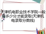 天津机电职业技术学院一般要多少分才能录取(天津机电录取分数线)