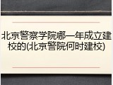 北京警察学院哪一年成立建校的(北京警院何时建校)