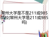 常州大学是不是211或985高校(常州大学是211或985吗)