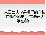 北京语言大学是哪里的学校，在哪个城市(北京语言大学在哪)