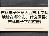 吉林电子信息职业技术学院地址在哪个市，什么区县(吉林电子学院位置)