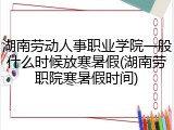 湖南劳动人事职业学院一般什么时候放寒暑假(湖南劳职院寒暑假时间)