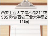 西安工业大学是不是211或985高校(西安工业大学是211吗)