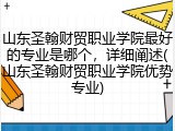 山东圣翰财贸职业学院最好的专业是哪个，详细阐述(山东圣翰财贸职业学院优势专业)
