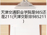 天津交通职业学院是985还是211(天津交职非985211)