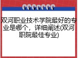 双河职业技术学院最好的专业是哪个，详细阐述(双河职院最佳专业)
