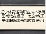 辽宁体育运动职业技术学院图书馆在哪里，怎么样(辽宁体职院图书馆位置评价)