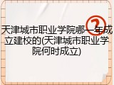 天津城市职业学院哪一年成立建校的(天津城市职业学院何时成立)