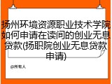 扬州环境资源职业技术学院如何申请在读间的创业无息贷款(扬职院创业无息贷款申请)