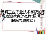 昆明工业职业技术学院的思想政治教育怎么样(昆明工职院思政教育)
