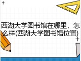 西湖大学图书馆在哪里，怎么样(西湖大学图书馆位置)