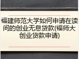福建师范大学如何申请在读间的创业无息贷款(福师大创业贷款申请)