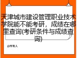 天津城市建设管理职业技术学院能不能考研，成绩在哪里查询(考研条件与成绩查询)
