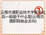 云南交通职业技术学院毕业后一般能干什么呢(云南交通职院就业去向)