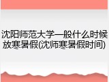 沈阳师范大学一般什么时候放寒暑假(沈师寒暑假时间)