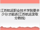 江苏航运职业技术学院要多少分才能进(江苏航运录取分数线)