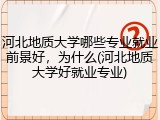 河北地质大学哪些专业就业前景好，为什么(河北地质大学好就业专业)