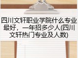 四川文轩职业学院什么专业最好，一年招多少人(四川文轩热门专业及人数)