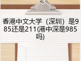 香港中文大学（深圳）是985还是211(港中深是985吗)