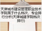 天津城市建设管理职业技术学院属于什么档次，专业排行分析(天津城建学院档次排行)