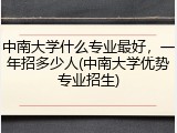 中南大学什么专业最好，一年招多少人(中南大学优势专业招生)