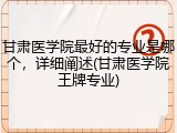 甘肃医学院最好的专业是哪个，详细阐述(甘肃医学院王牌专业)