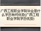 广西工程职业学院毕业是什么学历有何优势(广西工程职业学院学历优势)