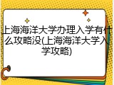 上海海洋大学办理入学有什么攻略没(上海海洋大学入学攻略)